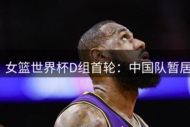 女篮世界杯D组首轮：中国队暂居榜尾
